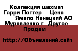 Коллекция шахмат “Гарри Поттер“ › Цена ­ 3 000 - Ямало-Ненецкий АО, Муравленко г. Другое » Продам   